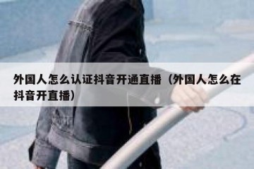 外国人怎么认证抖音开通直播（外国人怎么在抖音开直播）