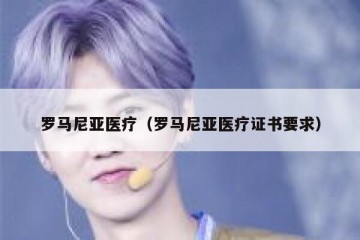 罗马尼亚医疗（罗马尼亚医疗证书要求）