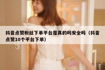抖音点赞粉丝下单平台是真的吗安全吗（抖音点赞10个平台下单）