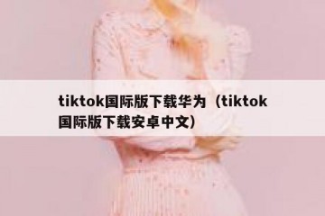 tiktok国际版下载华为（tiktok国际版下载安卓中文）