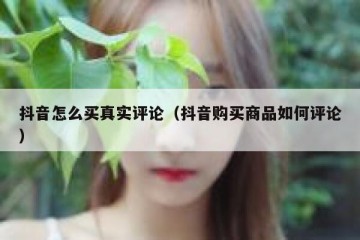 抖音怎么买真实评论（抖音购买商品如何评论）