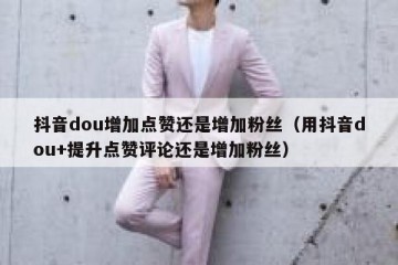 抖音dou增加点赞还是增加粉丝（用抖音dou+提升点赞评论还是增加粉丝）