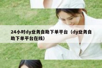 24小时dy业务自助下单平台（dy业务自助下单平台在线）