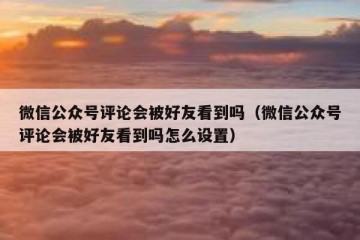 微信公众号评论会被好友看到吗（微信公众号评论会被好友看到吗怎么设置）
