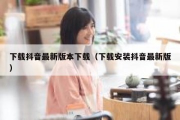下载抖音最新版本下载（下载安装抖音最新版）