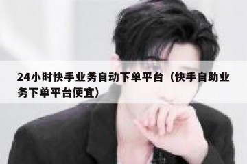 24小时快手业务自动下单平台（快手自助业务下单平台便宜）
