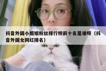 抖音外国小姐姐粉丝排行榜前十名是谁呀（抖音外国女网红排名）
