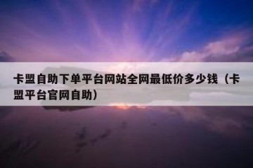 卡盟自助下单平台网站全网最低价多少钱（卡盟平台官网自助）