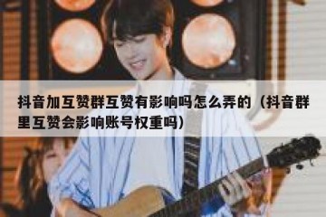 抖音加互赞群互赞有影响吗怎么弄的（抖音群里互赞会影响账号权重吗）