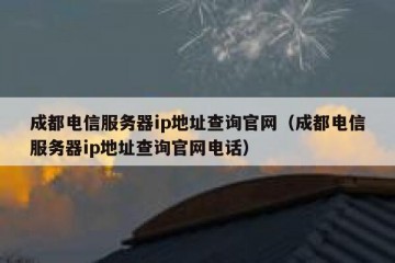 成都电信服务器ip地址查询官网（成都电信服务器ip地址查询官网电话）