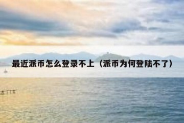 最近派币怎么登录不上（派币为何登陆不了）