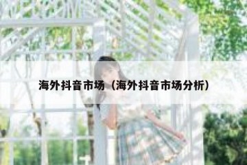 海外抖音市场（海外抖音市场分析）