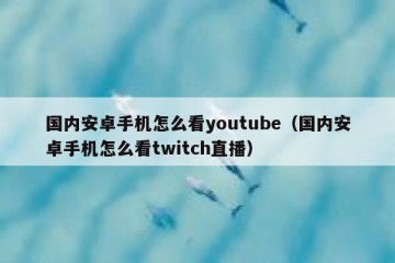 国内安卓手机怎么看youtube（国内安卓手机怎么看twitch直播）
