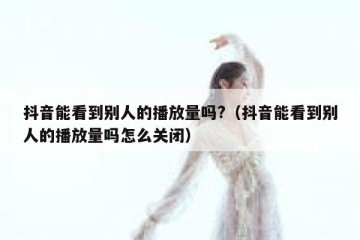 抖音能看到别人的播放量吗?（抖音能看到别人的播放量吗怎么关闭）