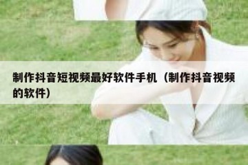 制作抖音短视频最好软件手机（制作抖音视频的软件）