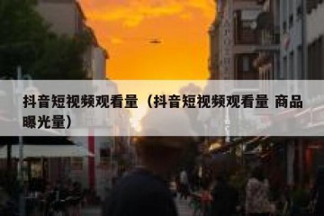 抖音短视频观看量（抖音短视频观看量 商品曝光量）