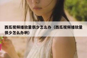 西瓜视频播放量很少怎么办（西瓜视频播放量很少怎么办啊）