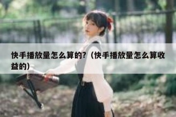 快手播放量怎么算的?（快手播放量怎么算收益的）