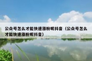 公众号怎么才能快速涨粉呢抖音（公众号怎么才能快速涨粉呢抖音）