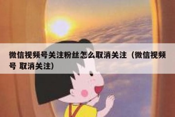 微信视频号关注粉丝怎么取消关注（微信视频号 取消关注）