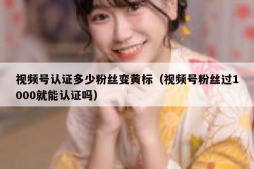 视频号认证多少粉丝变黄标（视频号粉丝过1000就能认证吗）