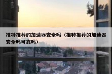 推特推荐的加速器安全吗（推特推荐的加速器安全吗可靠吗）