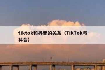 tiktok和抖音的关系（TikTok与抖音）