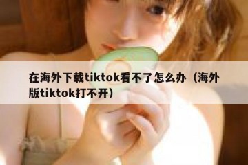 在海外下载tiktok看不了怎么办（海外版tiktok打不开）