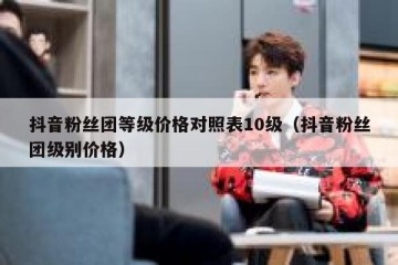 抖音粉丝团等级价格对照表10级（抖音粉丝团级别价格）
