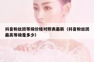 抖音粉丝团等级价格对照表最新（抖音粉丝团最高等级是多少）