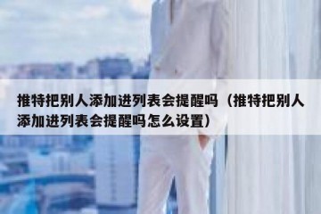 推特把别人添加进列表会提醒吗（推特把别人添加进列表会提醒吗怎么设置）