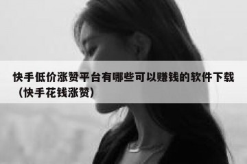 快手低价涨赞平台有哪些可以赚钱的软件下载（快手花钱涨赞）