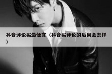抖音评论买最便宜（抖音买评论的后果会怎样）