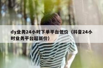 dy业务24小时下单平台低价（抖音24小时业务平台超低价）