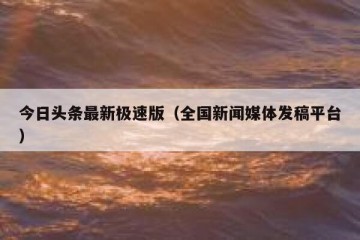 今日头条最新极速版（全国新闻媒体发稿平台）
