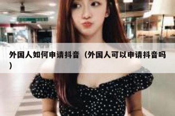 外国人如何申请抖音（外国人可以申请抖音吗）