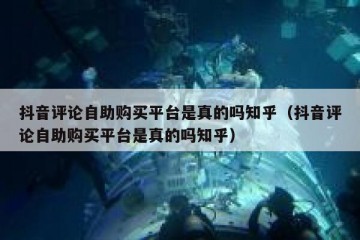 抖音评论自助购买平台是真的吗知乎（抖音评论自助购买平台是真的吗知乎）