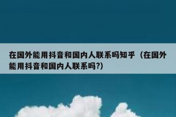 在国外能用抖音和国内人联系吗知乎（在国外能用抖音和国内人联系吗?）
