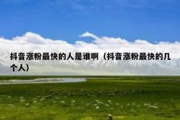 抖音涨粉最快的人是谁啊（抖音涨粉最快的几个人）