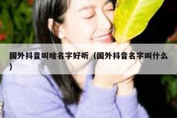 国外抖音叫啥名字好听（国外抖音名字叫什么）