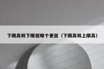 下限高和下限低哪个更低（下限高和上限高）