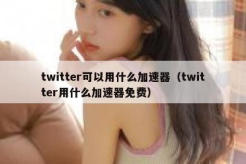 twitter可以用什么加速器（twitter用什么加速器免费）