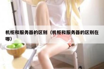机柜和服务器的区别（机柜和服务器的区别在哪）