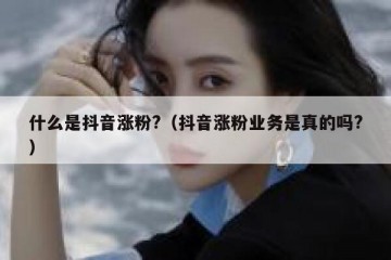 什么是抖音涨粉?（抖音涨粉业务是真的吗?）