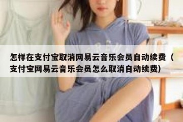 怎样在支付宝取消网易云音乐会员自动续费（支付宝网易云音乐会员怎么取消自动续费）