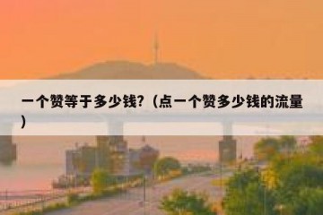 一个赞等于多少钱?（点一个赞多少钱的流量）