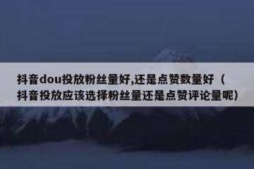 抖音dou投放粉丝量好,还是点赞数量好（抖音投放应该选择粉丝量还是点赞评论量呢）