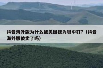 抖音海外版为什么被美国视为眼中钉?（抖音海外版被卖了吗）