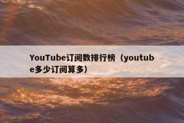 YouTube订阅数排行榜（youtube多少订阅算多）