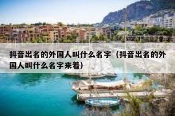 抖音出名的外国人叫什么名字（抖音出名的外国人叫什么名字来着）